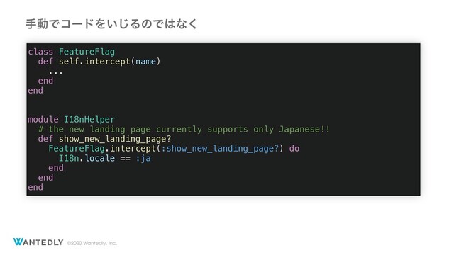 ©2020 Wantedly, Inc.
class FeatureFlag
def self.intercept(name)
...
end
end
module I18nHelper
# the new landing page currently supports only Japanese!!
def show_new_landing_page?
FeatureFlag.intercept(:show_new_landing_page?) do
I18n.locale == :ja
end
end
end
खಈͰίʔυΛ͍͡ΔͷͰ͸ͳ͘
