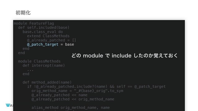 ©2020 Wantedly, Inc.
ॳظԽ
module FeatureFlag
def self.included(base)
base.class_eval do
extend ClassMethods
@_already_patched = []
@_patch_target = base
end
end
module ClassMethods
def intercept(name)
...
end
def method_added(name)
if !@_already_patched.include?(name) && self == @_patch_target
orig_method_name = "_#{base}_orig".to_sym
@_already_patched << name
@_already_patched << orig_method_name
alias_method orig_method_name, name
ͲͷNPEVMFͰJODMVEFͨ͠ͷ͔͓֮͑ͯ͘
