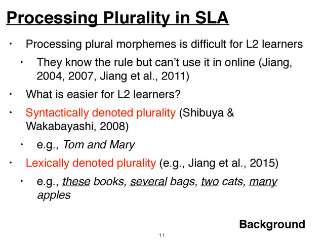 • Processing plural morphemes is difﬁcult for L2 learners
• They know the rule but can’t use it in online (Jiang,
2004, 2007, Jiang et al., 2011)
• What is easier for L2 learners?
• Syntactically denoted plurality (Shibuya &
Wakabayashi, 2008)
• e.g., Tom and Mary
• Lexically denoted plurality (e.g., Jiang et al., 2015)
• e.g., these books, several bags, two cats, many
apples
Processing Plurality in SLA
11
Background

