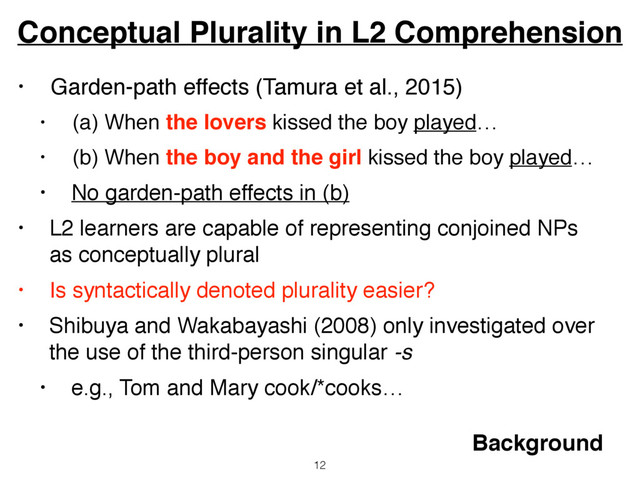 • Garden-path effects (Tamura et al., 2015)
• (a) When the lovers kissed the boy played…
• (b) When the boy and the girl kissed the boy played…
• No garden-path effects in (b)
• L2 learners are capable of representing conjoined NPs
as conceptually plural
• Is syntactically denoted plurality easier?
• Shibuya and Wakabayashi (2008) only investigated over
the use of the third-person singular -s
• e.g., Tom and Mary cook/*cooks…
Conceptual Plurality in L2 Comprehension
12
Background
