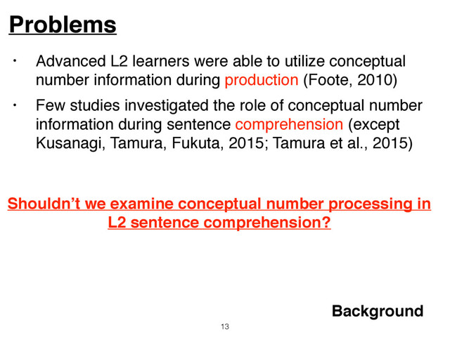 • Advanced L2 learners were able to utilize conceptual
number information during production (Foote, 2010)
• Few studies investigated the role of conceptual number
information during sentence comprehension (except
Kusanagi, Tamura, Fukuta, 2015; Tamura et al., 2015)
Problems
13
Background
Shouldn’t we examine conceptual number processing in
L2 sentence comprehension?
