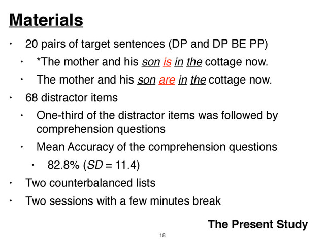 • 20 pairs of target sentences (DP and DP BE PP)
• *The mother and his son is in the cottage now.
• The mother and his son are in the cottage now.
• 68 distractor items
• One-third of the distractor items was followed by
comprehension questions
• Mean Accuracy of the comprehension questions
• 82.8% (SD = 11.4)
• Two counterbalanced lists
• Two sessions with a few minutes break
Materials
18
The Present Study
