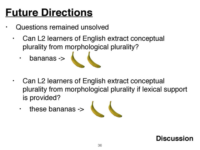 • Questions remained unsolved
• Can L2 learners of English extract conceptual
plurality from morphological plurality?
• bananas ->
• Can L2 learners of English extract conceptual
plurality from morphological plurality if lexical support
is provided?
• these bananas ->
Future Directions
36
Discussion
