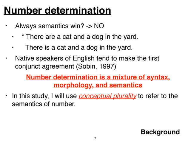• Always semantics win? -> NO
• * There are a cat and a dog in the yard.
• There is a cat and a dog in the yard.
• Native speakers of English tend to make the ﬁrst
conjunct agreement (Sobin, 1997)
Number determination is a mixture of syntax,
morphology, and semantics
• In this study, I will use conceptual plurality to refer to the
semantics of number.
Number determination
7
Background
