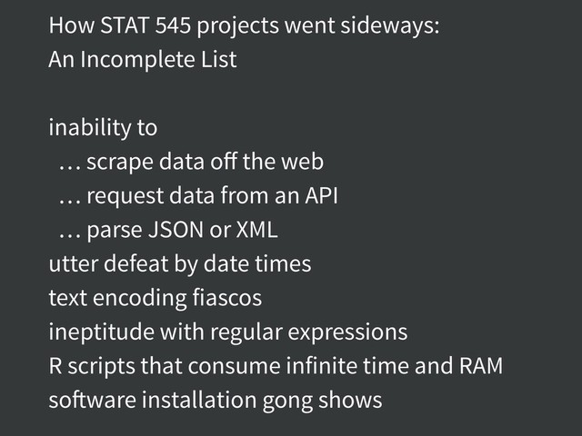 How STAT 545 projects went sideways:
An Incomplete List
inability to
… scrape data oﬀ the web
… request data from an API
… parse JSON or XML
utter defeat by date times
text encoding fiascos
ineptitude with regular expressions
R scripts that consume infinite time and RAM
software installation gong shows
