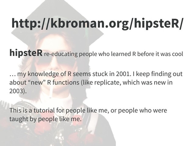 http://kbroman.org/hipsteR/
hipsteR re-educating people who learned R before it was cool
… my knowledge of R seems stuck in 2001. I keep finding out
about “new” R functions (like replicate, which was new in
2003).
This is a tutorial for people like me, or people who were
taught by people like me.
