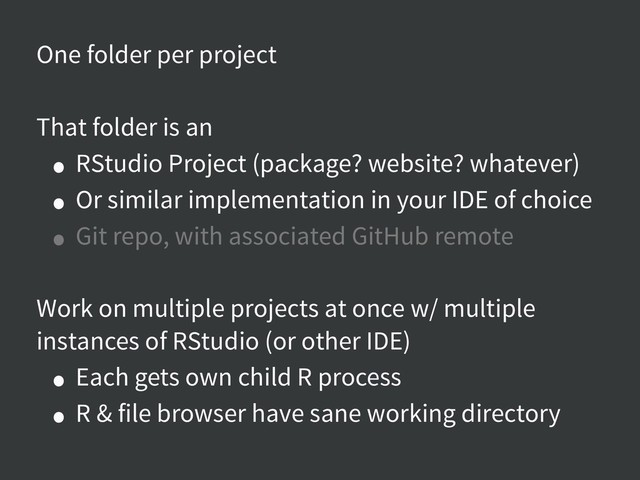 One folder per project
That folder is an
• RStudio Project (package? website? whatever)
• Or similar implementation in your IDE of choice
• Git repo, with associated GitHub remote
Work on multiple projects at once w/ multiple
instances of RStudio (or other IDE)
• Each gets own child R process
• R & file browser have sane working directory
