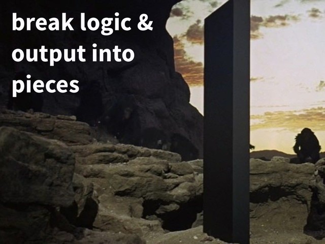 break logic &
output into
pieces
