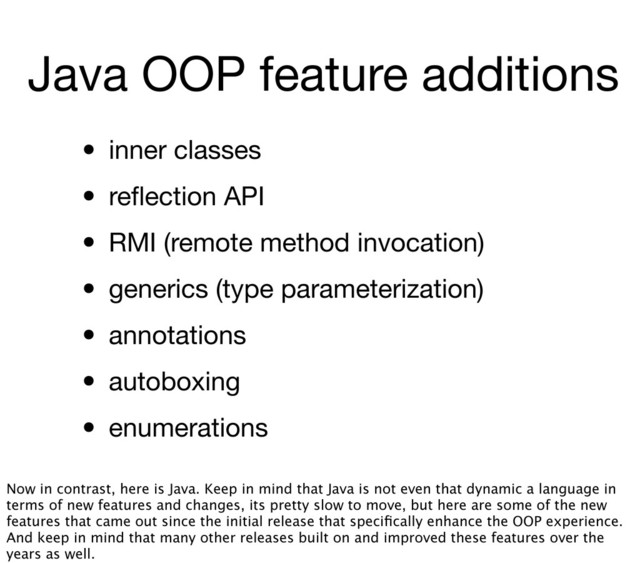 Java OOP feature additions
• inner classes
• reﬂection API
• RMI (remote method invocation)
• generics (type parameterization)
• annotations
• autoboxing
• enumerations
Now in contrast, here is Java. Keep in mind that Java is not even that dynamic a language in
terms of new features and changes, its pretty slow to move, but here are some of the new
features that came out since the initial release that speciﬁcally enhance the OOP experience.
And keep in mind that many other releases built on and improved these features over the
years as well.
