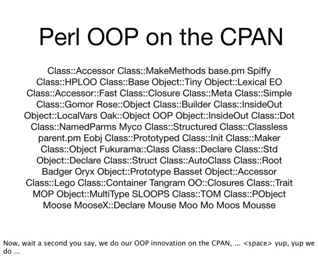 Perl OOP on the CPAN
Class::Accessor Class::MakeMethods base.pm Spiﬀy
Class::HPLOO Class::Base Object::Tiny Object::Lexical EO
Class::Accessor::Fast Class::Closure Class::Meta Class::Simple
Class::Gomor Rose::Object Class::Builder Class::InsideOut
Object::LocalVars Oak::Object OOP Object::InsideOut Class::Dot
Class::NamedParms Myco Class::Structured Class::Classless
parent.pm Eobj Class::Prototyped Class::Init Class::Maker
Class::Object Fukurama::Class Class::Declare Class::Std
Object::Declare Class::Struct Class::AutoClass Class::Root
Badger Oryx Object::Prototype Basset Object::Accessor
Class::Lego Class::Container Tangram OO::Closures Class::Trait
MOP Object::MultiType SLOOPS Class::TOM Class::PObject
Moose MooseX::Declare Mouse Moo Mo Moos Mousse
Now, wait a second you say, we do our OOP innovation on the CPAN, ...  yup, yup we
do ...
