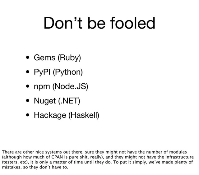 Don’t be fooled
• Gems (Ruby)
• PyPI (Python)
• npm (Node.JS)
• Nuget (.NET)
• Hackage (Haskell)
There are other nice systems out there, sure they might not have the number of modules
(although how much of CPAN is pure shit, really), and they might not have the infrastructure
(testers, etc), it is only a matter of time until they do. To put it simply, we’ve made plenty of
mistakes, so they don’t have to.
