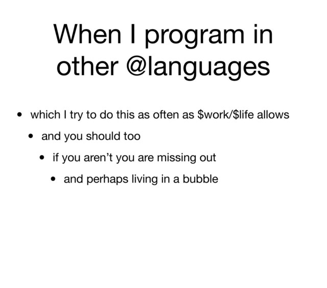 When I program in
other @languages
• which I try to do this as often as $work/$life allows
• and you should too
• if you aren’t you are missing out
• and perhaps living in a bubble
