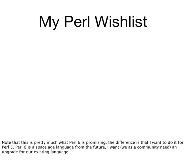 My Perl Wishlist
Note that this is pretty much what Perl 6 is promising, the difference is that I want to do it for
Perl 5. Perl 6 is a space age language from the future, I want (we as a community need) an
upgrade for our existing language.
