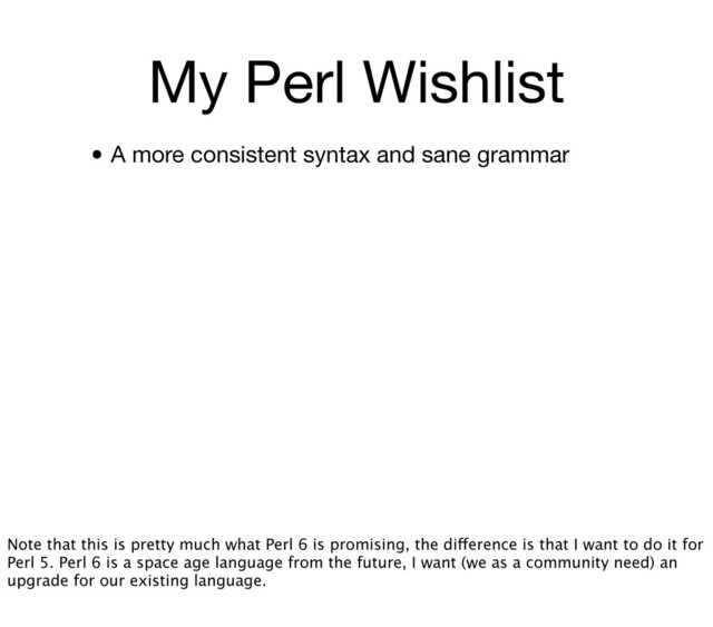 My Perl Wishlist
• A more consistent syntax and sane grammar
Note that this is pretty much what Perl 6 is promising, the difference is that I want to do it for
Perl 5. Perl 6 is a space age language from the future, I want (we as a community need) an
upgrade for our existing language.

