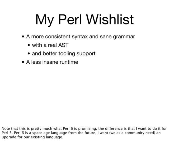 My Perl Wishlist
• A more consistent syntax and sane grammar
• with a real AST
• and better tooling support
• A less insane runtime
Note that this is pretty much what Perl 6 is promising, the difference is that I want to do it for
Perl 5. Perl 6 is a space age language from the future, I want (we as a community need) an
upgrade for our existing language.
