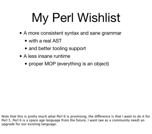 My Perl Wishlist
• A more consistent syntax and sane grammar
• with a real AST
• and better tooling support
• A less insane runtime
• proper MOP (everything is an object)
Note that this is pretty much what Perl 6 is promising, the difference is that I want to do it for
Perl 5. Perl 6 is a space age language from the future, I want (we as a community need) an
upgrade for our existing language.
