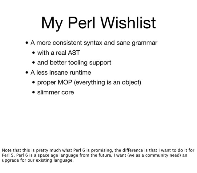 My Perl Wishlist
• A more consistent syntax and sane grammar
• with a real AST
• and better tooling support
• A less insane runtime
• proper MOP (everything is an object)
• slimmer core
Note that this is pretty much what Perl 6 is promising, the difference is that I want to do it for
Perl 5. Perl 6 is a space age language from the future, I want (we as a community need) an
upgrade for our existing language.
