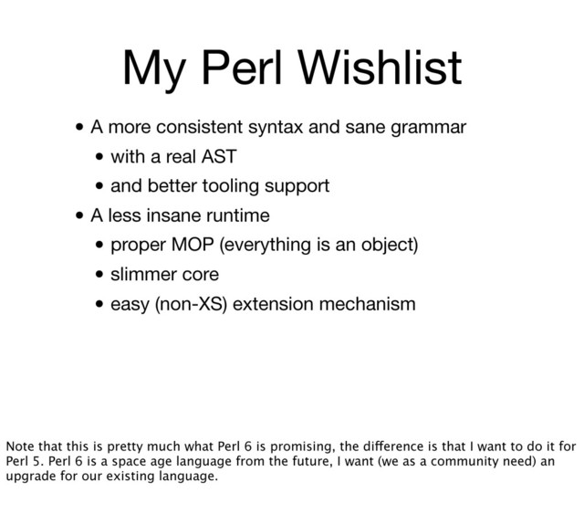 My Perl Wishlist
• A more consistent syntax and sane grammar
• with a real AST
• and better tooling support
• A less insane runtime
• proper MOP (everything is an object)
• slimmer core
• easy (non-XS) extension mechanism
Note that this is pretty much what Perl 6 is promising, the difference is that I want to do it for
Perl 5. Perl 6 is a space age language from the future, I want (we as a community need) an
upgrade for our existing language.
