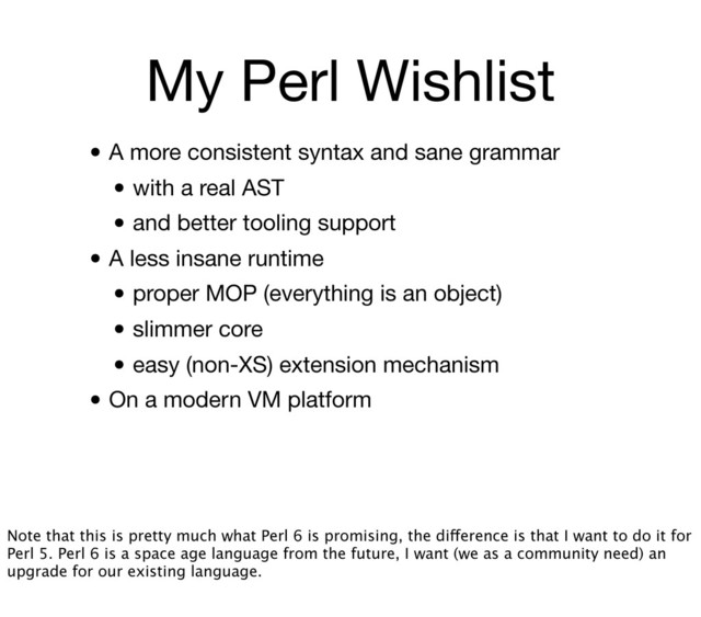 My Perl Wishlist
• A more consistent syntax and sane grammar
• with a real AST
• and better tooling support
• A less insane runtime
• proper MOP (everything is an object)
• slimmer core
• easy (non-XS) extension mechanism
• On a modern VM platform
Note that this is pretty much what Perl 6 is promising, the difference is that I want to do it for
Perl 5. Perl 6 is a space age language from the future, I want (we as a community need) an
upgrade for our existing language.
