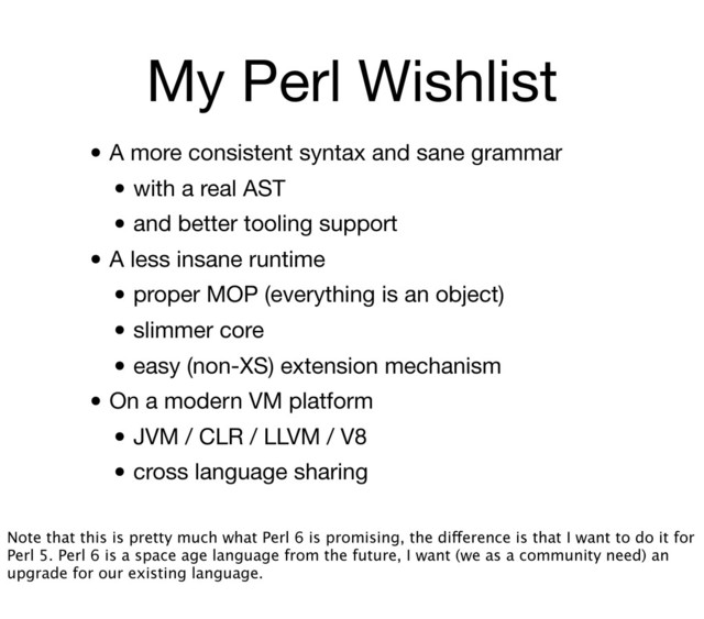 My Perl Wishlist
• A more consistent syntax and sane grammar
• with a real AST
• and better tooling support
• A less insane runtime
• proper MOP (everything is an object)
• slimmer core
• easy (non-XS) extension mechanism
• On a modern VM platform
• JVM / CLR / LLVM / V8
• cross language sharing
Note that this is pretty much what Perl 6 is promising, the difference is that I want to do it for
Perl 5. Perl 6 is a space age language from the future, I want (we as a community need) an
upgrade for our existing language.
