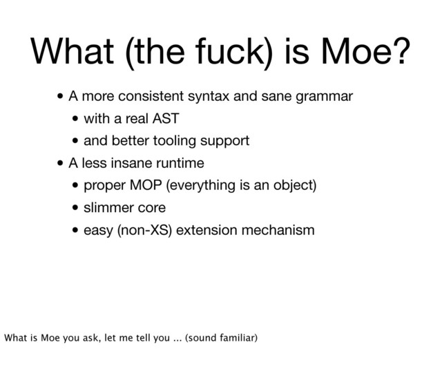 What (the fuck) is Moe?
• A more consistent syntax and sane grammar
• with a real AST
• and better tooling support
• A less insane runtime
• proper MOP (everything is an object)
• slimmer core
• easy (non-XS) extension mechanism
What is Moe you ask, let me tell you ... (sound familiar)
