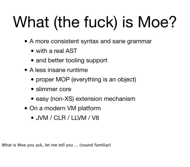 What (the fuck) is Moe?
• A more consistent syntax and sane grammar
• with a real AST
• and better tooling support
• A less insane runtime
• proper MOP (everything is an object)
• slimmer core
• easy (non-XS) extension mechanism
• On a modern VM platform
• JVM / CLR / LLVM / V8
What is Moe you ask, let me tell you ... (sound familiar)
