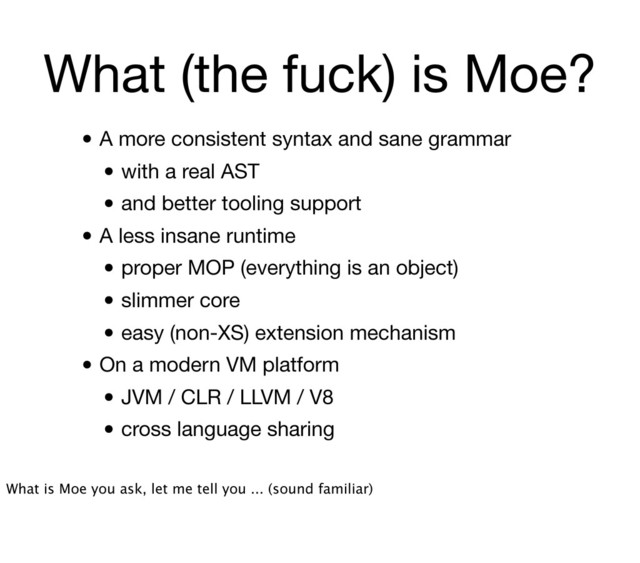 What (the fuck) is Moe?
• A more consistent syntax and sane grammar
• with a real AST
• and better tooling support
• A less insane runtime
• proper MOP (everything is an object)
• slimmer core
• easy (non-XS) extension mechanism
• On a modern VM platform
• JVM / CLR / LLVM / V8
• cross language sharing
What is Moe you ask, let me tell you ... (sound familiar)
