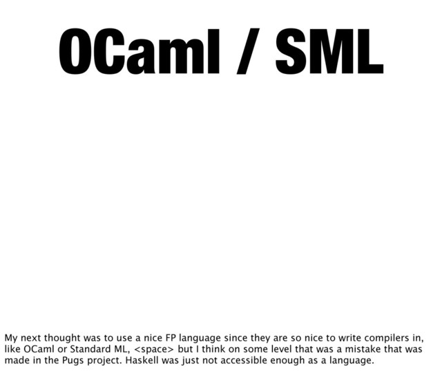 OCaml / SML
My next thought was to use a nice FP language since they are so nice to write compilers in,
like OCaml or Standard ML,  but I think on some level that was a mistake that was
made in the Pugs project. Haskell was just not accessible enough as a language.
