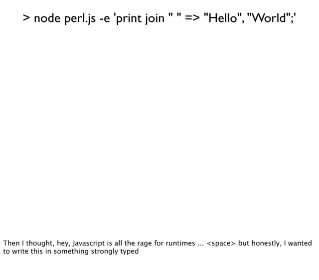 > node perl.js -e 'print join " " => "Hello", "World";'
Then I thought, hey, Javascript is all the rage for runtimes ...  but honestly, I wanted
to write this in something strongly typed
