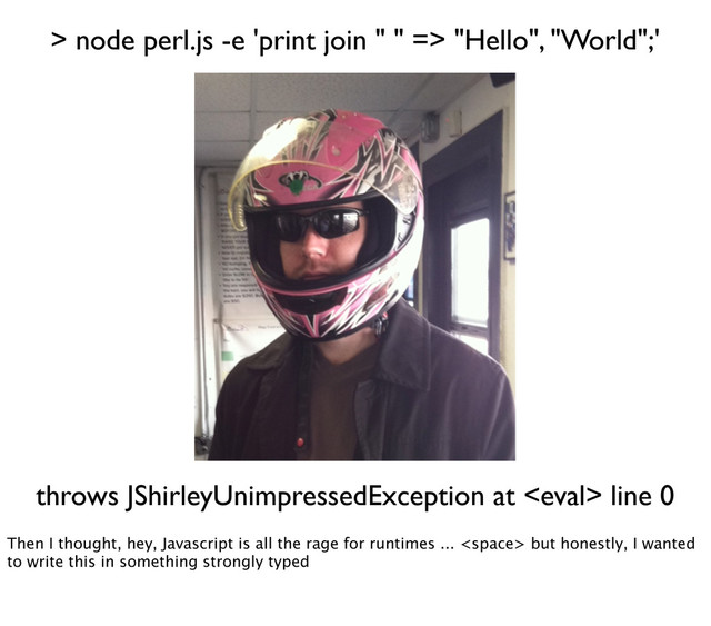 > node perl.js -e 'print join " " => "Hello", "World";'
throws JShirleyUnimpressedException at  line 0
Then I thought, hey, Javascript is all the rage for runtimes ...  but honestly, I wanted
to write this in something strongly typed
