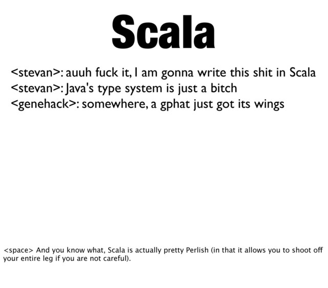 Scala
: auuh fuck it, I am gonna write this shit in Scala
: Java's type system is just a bitch
: somewhere, a gphat just got its wings
 And you know what, Scala is actually pretty Perlish (in that it allows you to shoot off
your entire leg if you are not careful).
