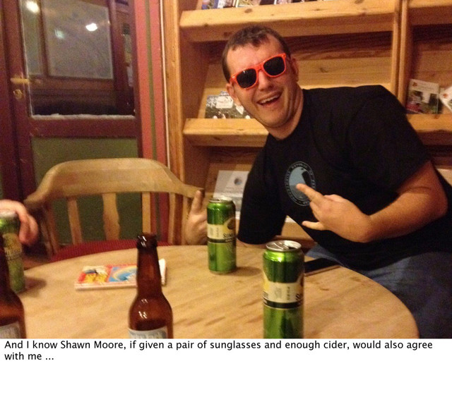 And I know Shawn Moore, if given a pair of sunglasses and enough cider, would also agree
with me ...
