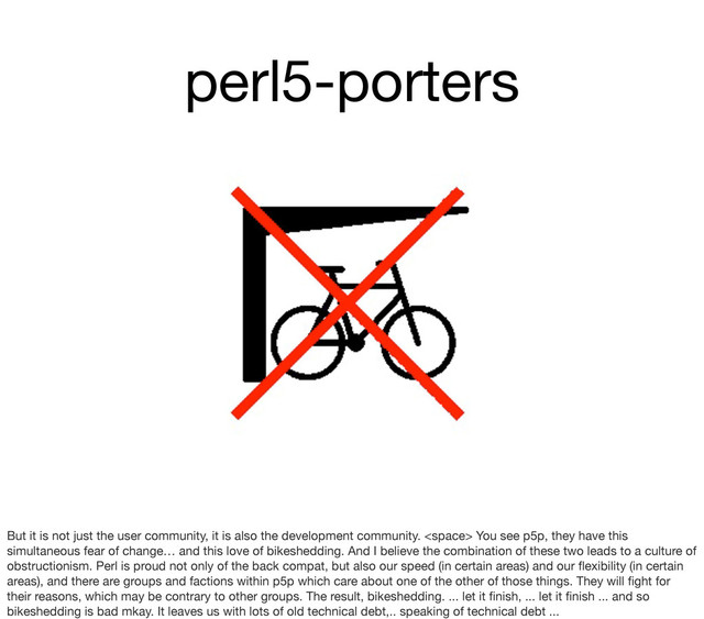 perl5-porters
But it is not just the user community, it is also the development community.  You see p5p, they have this
simultaneous fear of change… and this love of bikeshedding. And I believe the combination of these two leads to a culture of
obstructionism. Perl is proud not only of the back compat, but also our speed (in certain areas) and our ﬂexibility (in certain
areas), and there are groups and factions within p5p which care about one of the other of those things. They will ﬁght for
their reasons, which may be contrary to other groups. The result, bikeshedding. ... let it ﬁnish, ... let it ﬁnish ... and so
bikeshedding is bad mkay. It leaves us with lots of old technical debt,.. speaking of technical debt ...

