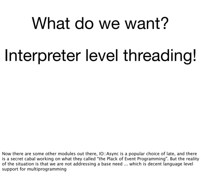 What do we want?
Interpreter level threading!
Now there are some other modules out there, IO::Async is a popular choice of late, and there
is a secret cabal working on what they called “the Plack of Event Programming”. But the reality
of the situation is that we are not addressing a base need ... which is decent language level
support for multiprogramming
