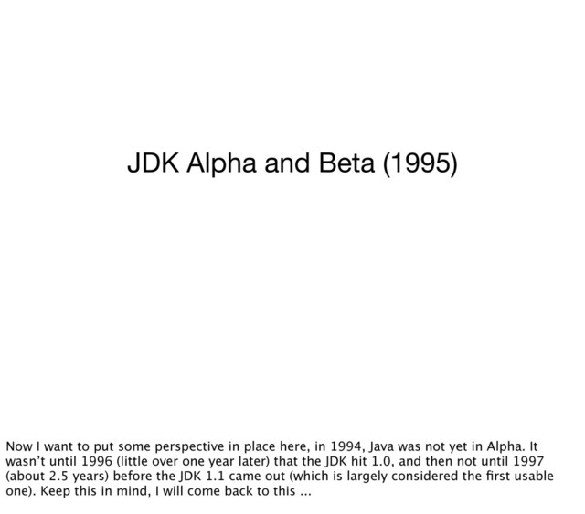 JDK Alpha and Beta (1995)
Now I want to put some perspective in place here, in 1994, Java was not yet in Alpha. It
wasn’t until 1996 (little over one year later) that the JDK hit 1.0, and then not until 1997
(about 2.5 years) before the JDK 1.1 came out (which is largely considered the ﬁrst usable
one). Keep this in mind, I will come back to this ...
