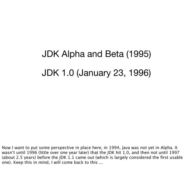 JDK Alpha and Beta (1995)
JDK 1.0 (January 23, 1996)
Now I want to put some perspective in place here, in 1994, Java was not yet in Alpha. It
wasn’t until 1996 (little over one year later) that the JDK hit 1.0, and then not until 1997
(about 2.5 years) before the JDK 1.1 came out (which is largely considered the ﬁrst usable
one). Keep this in mind, I will come back to this ...

