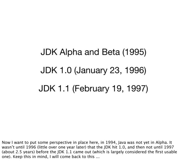 JDK Alpha and Beta (1995)
JDK 1.0 (January 23, 1996)
JDK 1.1 (February 19, 1997)
Now I want to put some perspective in place here, in 1994, Java was not yet in Alpha. It
wasn’t until 1996 (little over one year later) that the JDK hit 1.0, and then not until 1997
(about 2.5 years) before the JDK 1.1 came out (which is largely considered the ﬁrst usable
one). Keep this in mind, I will come back to this ...
