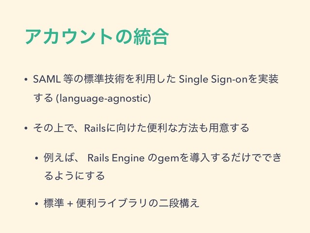 ΞΧ΢ϯτͷ౷߹
• SAML ౳ͷඪ४ٕज़Λར༻ͨ͠ Single Sign-onΛ࣮૷
͢Δ (language-agnostic)
• ͦͷ্ͰɺRailsʹ޲͚ͨศརͳํ๏΋༻ҙ͢Δ
• ྫ͑͹ɺ Rails Engine ͷgemΛಋೖ͢Δ͚ͩͰͰ͖
ΔΑ͏ʹ͢Δ
• ඪ४ + ศརϥΠϒϥϦͷೋஈߏ͑
