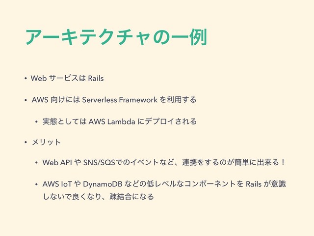 ΞʔΩςΫνϟͷҰྫ
• Web αʔϏε͸ Rails
• AWS ޲͚ʹ͸ Serverless Framework Λར༻͢Δ
• ࣮ଶͱͯ͠͸ AWS Lambda ʹσϓϩΠ͞ΕΔ
• ϝϦοτ
• Web API ΍ SNS/SQSͰͷΠϕϯτͳͲɺ࿈ܞΛ͢Δͷ͕؆୯ʹग़དྷΔʂ
• AWS IoT ΍ DynamoDB ͳͲͷ௿ϨϕϧͳίϯϙʔωϯτΛ Rails ͕ҙࣝ
͠ͳ͍Ͱྑ͘ͳΓɺૄ݁߹ʹͳΔ

