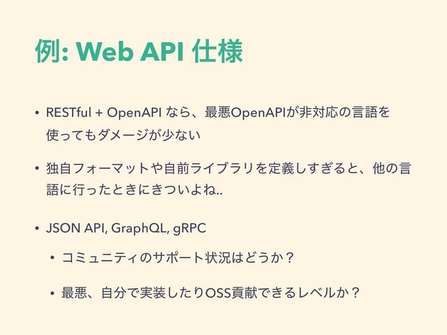 ྫ: Web API ࢓༷
• RESTful + OpenAPI ͳΒɺ࠷ѱOpenAPI͕ඇରԠͷݴޠΛ
࢖ͬͯ΋μϝʔδ͕গͳ͍
• ಠࣗϑΥʔϚοτ΍ࣗલϥΠϒϥϦΛఆٛ͗͢͠Δͱɺଞͷݴ
ޠʹߦͬͨͱ͖ʹ͖͍ͭΑͶ..
• JSON API, GraphQL, gRPC
• ίϛϡχςΟͷαϙʔτঢ়گ͸Ͳ͏͔ʁ
• ࠷ѱɺࣗ෼Ͱ࣮૷ͨ͠ΓOSSߩݙͰ͖ΔϨϕϧ͔ʁ
