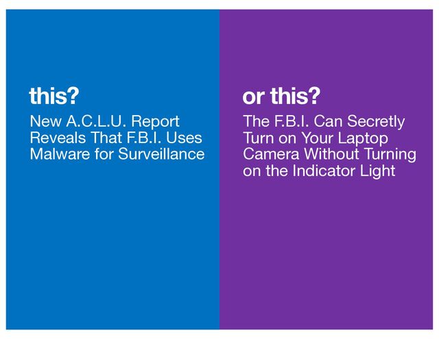 or this?
this?
New A.C.L.U. Report
Reveals That F.B.I. Uses
Malware for Surveillance
The F.B.I. Can Secretly
Turn on Your Laptop
Camera Without Turning
on the Indicator Light
