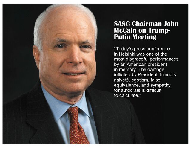 SASC Chairman John
McCain on Trump-
Putin Meeting
“Today’s press conference
in Helsinki was one of the
most disgraceful performances
by an American president
in memory. The damage
inflicted by President Trump’s
naiveté, egotism, false
equivalence, and sympathy
for autocrats is difficult
to calculate.”
