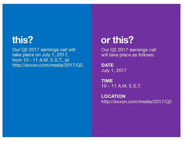 or this?
this?
Our Q2 2017 earnings call will
take place on July 1, 2017,
from 10 - 11 A.M. E.S.T., at
http://exxon.com/media/2017/Q2.
Our Q2 2017 earnings call
will take place as follows:
DATE
July 1, 2017
TIME
10 – 11 A.M. E.S.T.
LOCATION
http://exxon.com/media/2017/Q2
