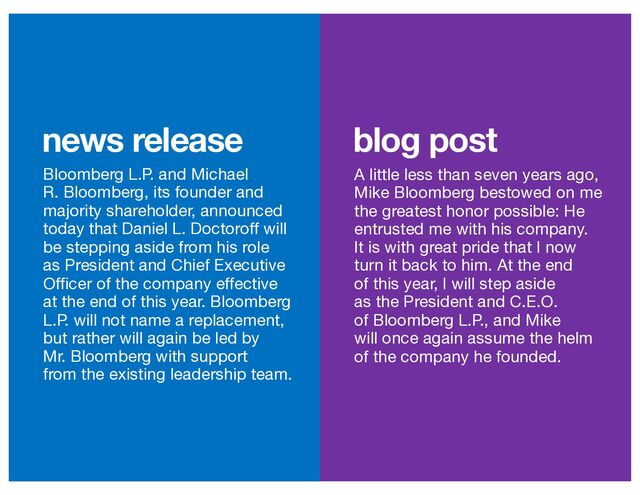 blog post
news release
Bloomberg L.P. and Michael
R. Bloomberg, its founder and
majority shareholder, announced
today that Daniel L. Doctoroff will
be stepping aside from his role
as President and Chief Executive
Officer of the company effective
at the end of this year. Bloomberg
L.P. will not name a replacement,
but rather will again be led by
Mr. Bloomberg with support
from the existing leadership team.
A little less than seven years ago,
Mike Bloomberg bestowed on me
the greatest honor possible: He
entrusted me with his company.
It is with great pride that I now
turn it back to him. At the end
of this year, I will step aside
as the President and C.E.O.
of Bloomberg L.P., and Mike
will once again assume the helm
of the company he founded.

