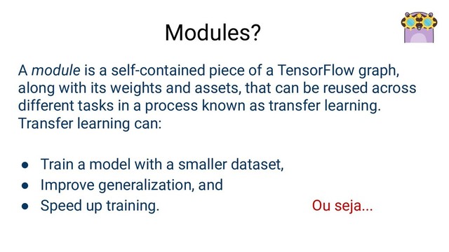 A module is a self-contained piece of a TensorFlow graph,
along with its weights and assets, that can be reused across
different tasks in a process known as transfer learning.
Transfer learning can:
● Train a model with a smaller dataset,
● Improve generalization, and
● Speed up training. Ou seja...
Modules?
