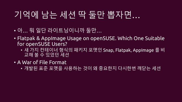 기억에 남는 세션 딱 둘만 뽑자면…
• 아… 뭐 일단 라이트닝이니까 둘만…
• Flatpak & AppImage Usage on openSUSE. Which One Suitable
for openSUSE Users?
• 새 가지 컨테이너 형식의 패키지 포멧인 Snap, Flatpak, AppImage 를 비
교해 볼 수 있었던 세션
• A War of File Format
• 개발된 표준 포멧을 사용하는 것이 왜 중요한지 다시한번 깨닫는 세션
