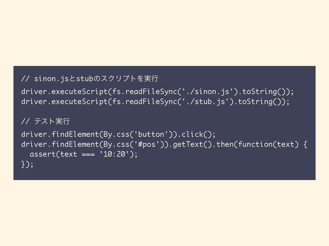 // sinon.jsͱstubͷεΫϦϓτΛ࣮ߦ
driver.executeScript(fs.readFileSync('./sinon.js').toString());
driver.executeScript(fs.readFileSync('./stub.js').toString());
// ςετ࣮ߦ
driver.findElement(By.css('button')).click();
driver.findElement(By.css('#pos')).getText().then(function(text) {
assert(text === '10:20');
});
