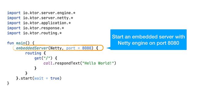 import io.ktor.server.engine.*


import io.ktor.server.netty.*


import io.ktor.application.*


import io.ktor.response.*


import io.ktor.routing.*


fun main() {


embeddedServer(Netty, port = 8080) {


routing {


get("/") {


call.respondText("Hello World!")


}


}


}.start(wait = true)


}


Start an embedded server with
Netty engine on port 8080
