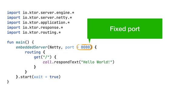 import io.ktor.server.engine.*


import io.ktor.server.netty.*


import io.ktor.application.*


import io.ktor.response.*


import io.ktor.routing.*


fun main() {


embeddedServer(Netty, port = 8080) {


routing {


get("/") {


call.respondText("Hello World!")


}


}


}.start(wait = true)


}


Fixed port
