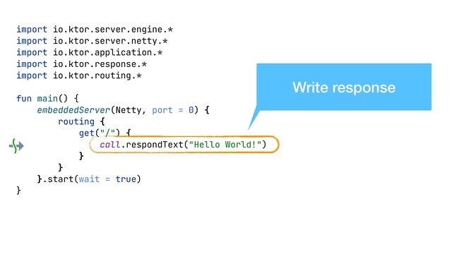 import io.ktor.server.engine.*


import io.ktor.server.netty.*


import io.ktor.application.*


import io.ktor.response.*


import io.ktor.routing.*


fun main() {


embeddedServer(Netty, port = 0) {


routing {


get("/") {


call.respondText("Hello World!")


}


}


}.start(wait = true)


}


Write response

